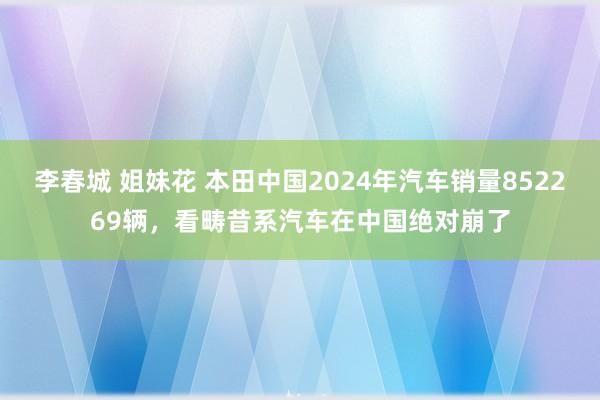 李春城 姐妹花 本田中国2024年汽车销量852269辆，看畴昔系汽车在中国绝对崩了