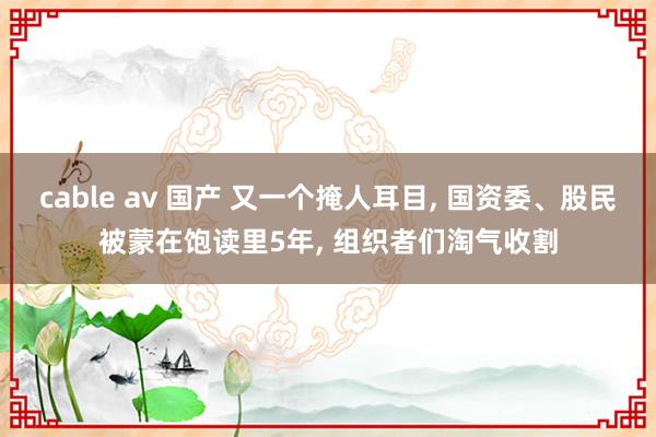 cable av 国产 又一个掩人耳目， 国资委、股民被蒙在饱读里5年， 组织者们淘气收割