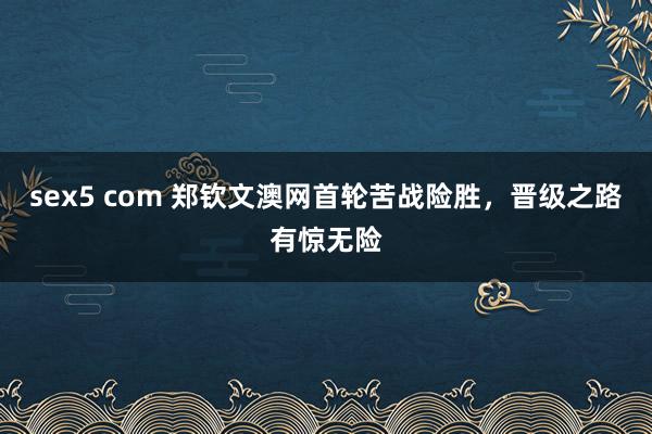 sex5 com 郑钦文澳网首轮苦战险胜，晋级之路有惊无险