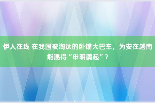 伊人在线 在我国被淘汰的卧铺大巴车，为安在越南能混得“申明鹊起”？