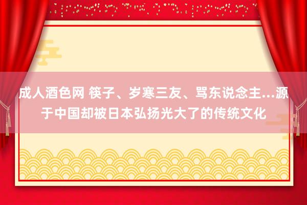 成人酒色网 筷子、岁寒三友、骂东说念主...源于中国却被日本弘扬光大了的传统文化