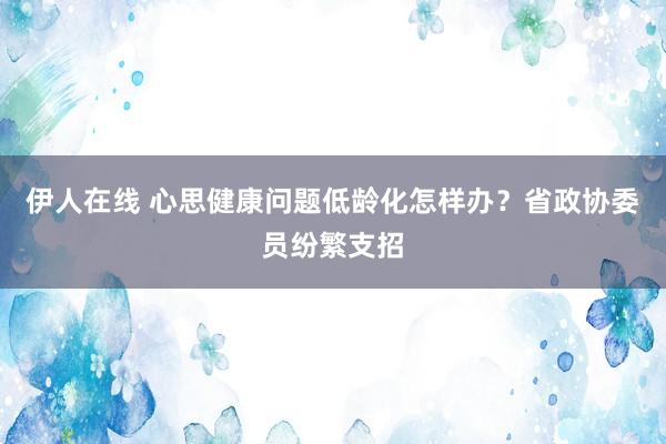 伊人在线 心思健康问题低龄化怎样办？省政协委员纷繁支招