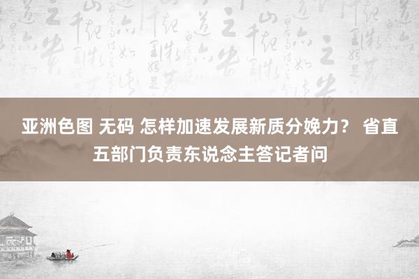 亚洲色图 无码 怎样加速发展新质分娩力？ 省直五部门负责东说念主答记者问