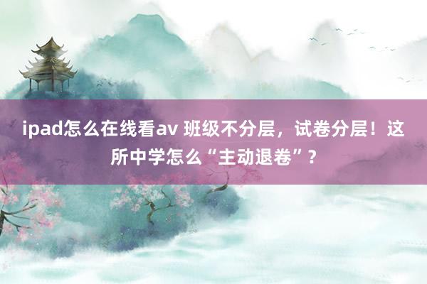 ipad怎么在线看av 班级不分层，试卷分层！这所中学怎么“主动退卷”？