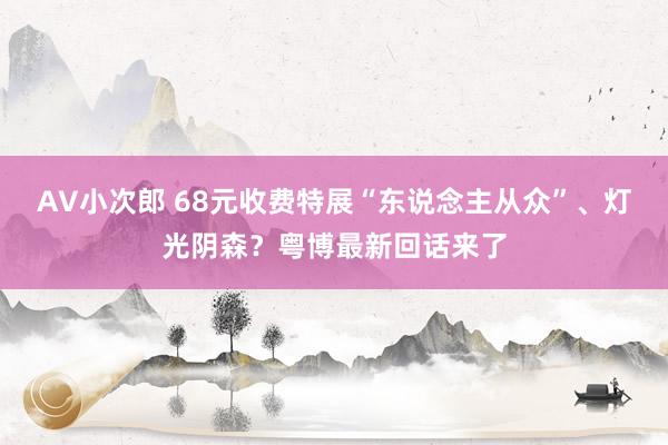 AV小次郎 68元收费特展“东说念主从众”、灯光阴森？粤博最新回话来了