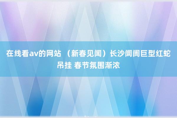 在线看av的网站 （新春见闻）长沙阛阓巨型红蛇吊挂 春节氛围渐浓