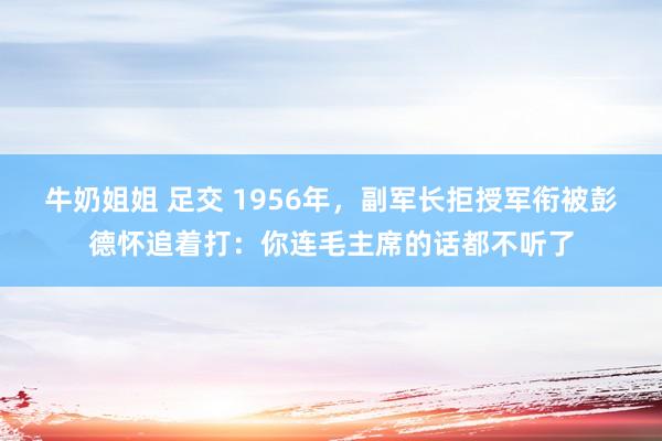 牛奶姐姐 足交 1956年，副军长拒授军衔被彭德怀追着打：你连毛主席的话都不听了