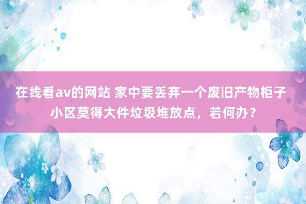 在线看av的网站 家中要丢弃一个废旧产物柜子 小区莫得大件垃圾堆放点，若何办？