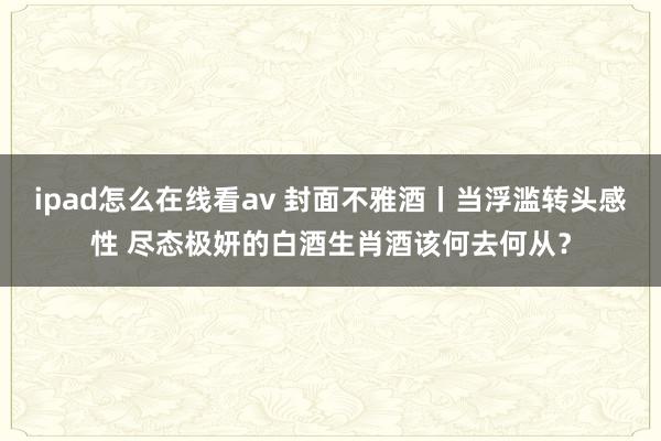 ipad怎么在线看av 封面不雅酒丨当浮滥转头感性 尽态极妍的白酒生肖酒该何去何从？