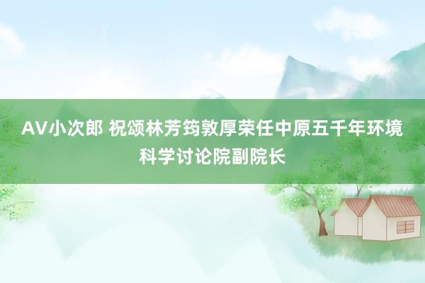 AV小次郎 祝颂林芳筠敦厚荣任中原五千年环境科学讨论院副院长