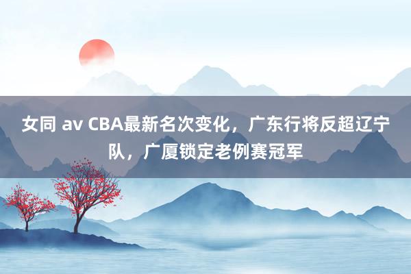 女同 av CBA最新名次变化，广东行将反超辽宁队，广厦锁定老例赛冠军