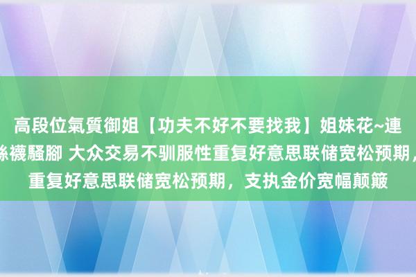 高段位氣質御姐【功夫不好不要找我】姐妹花~連體絲襪~大奶晃動~絲襪騷腳 大众交易不驯服性重复好意思联储宽松预期，支执金价宽幅颠簸