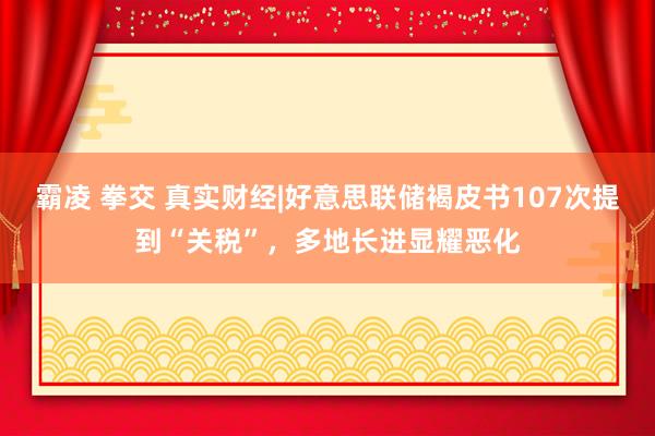 霸凌 拳交 真实财经|好意思联储褐皮书107次提到“关税”，多地长进显耀恶化
